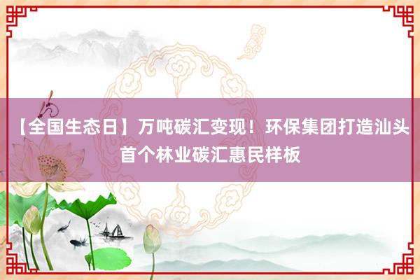 【全国生态日】万吨碳汇变现！环保集团打造汕头首个林业碳汇惠民样板