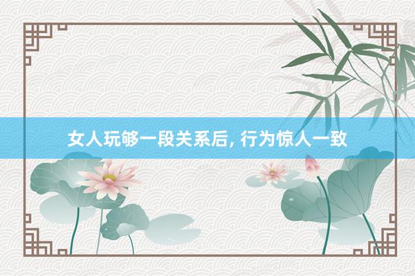 女人玩够一段关系后, 行为惊人一致