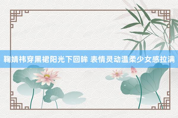 鞠婧祎穿黑裙阳光下回眸 表情灵动温柔少女感拉满