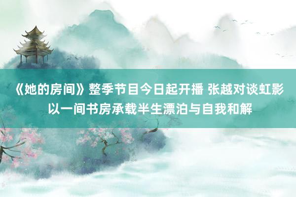 《她的房间》整季节目今日起开播 张越对谈虹影 以一间书房承载半生漂泊与自我和解