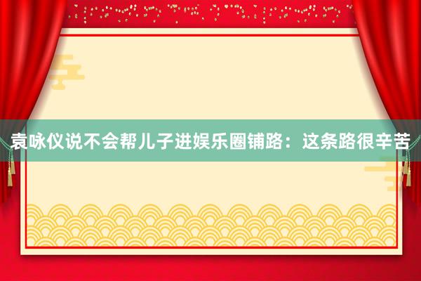 袁咏仪说不会帮儿子进娱乐圈铺路：这条路很辛苦