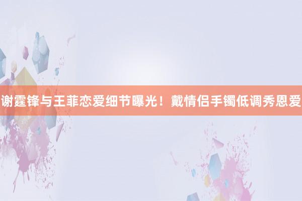 谢霆锋与王菲恋爱细节曝光！戴情侣手镯低调秀恩爱