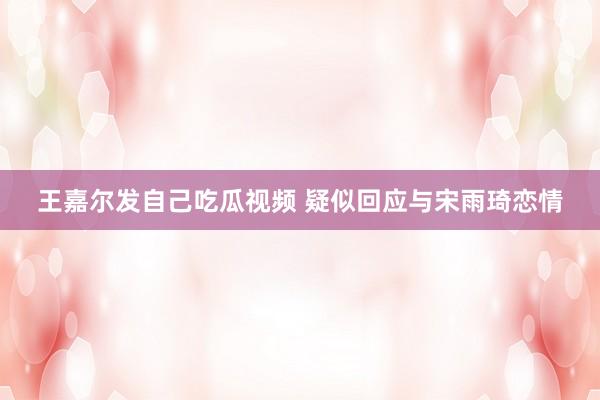 王嘉尔发自己吃瓜视频 疑似回应与宋雨琦恋情