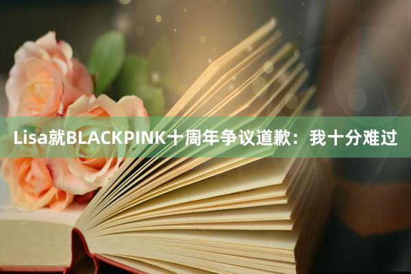 Lisa就BLACKPINK十周年争议道歉：我十分难过