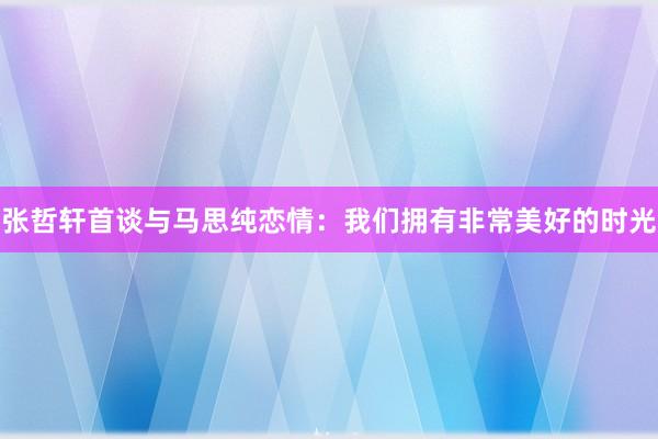 张哲轩首谈与马思纯恋情：我们拥有非常美好的时光