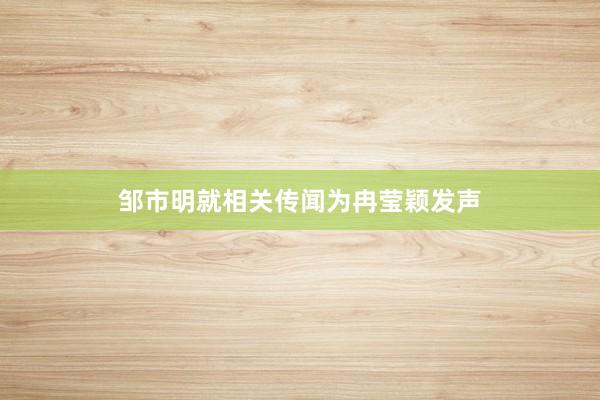 邹市明就相关传闻为冉莹颖发声