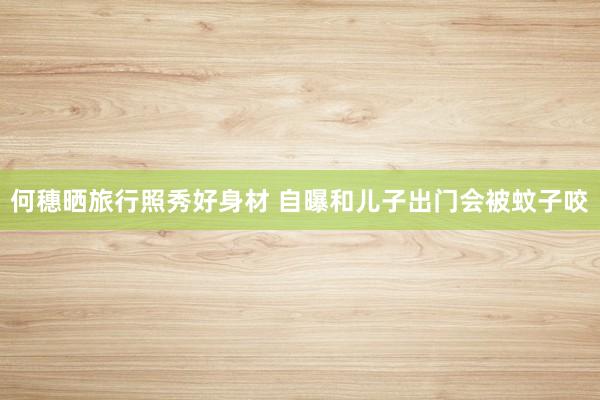 何穗晒旅行照秀好身材 自曝和儿子出门会被蚊子咬