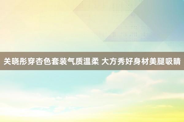 关晓彤穿杏色套装气质温柔 大方秀好身材美腿吸睛