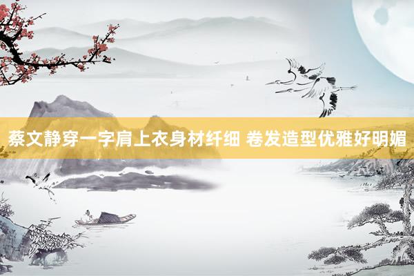 蔡文静穿一字肩上衣身材纤细 卷发造型优雅好明媚