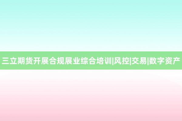 三立期货开展合规展业综合培训|风控|交易|数字资产