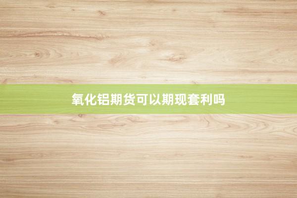 氧化铝期货可以期现套利吗