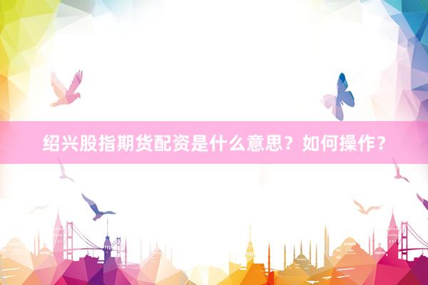绍兴股指期货配资是什么意思？如何操作？