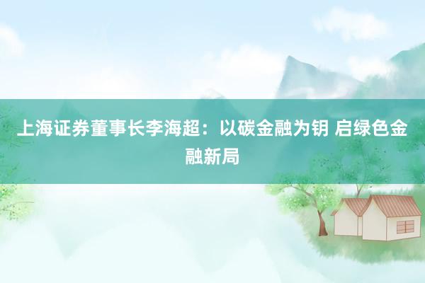 上海证券董事长李海超：以碳金融为钥 启绿色金融新局