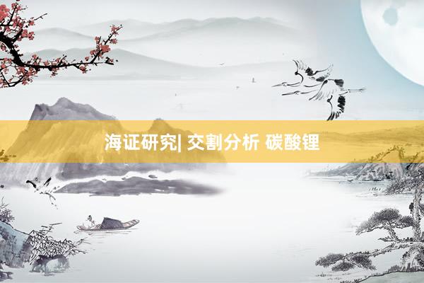 海证研究| 交割分析 碳酸锂