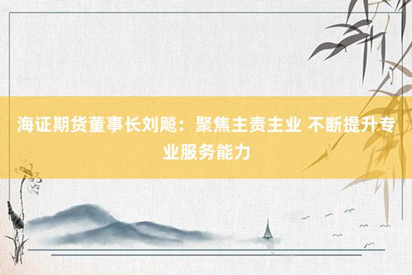 海证期货董事长刘飚：聚焦主责主业 不断提升专业服务能力