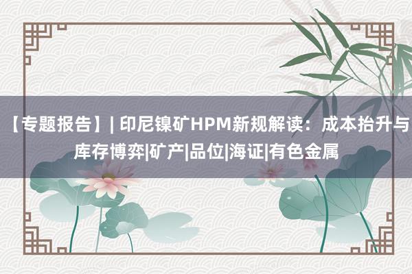【专题报告】| 印尼镍矿HPM新规解读：成本抬升与库存博弈|矿产|品位|海证|有色金属