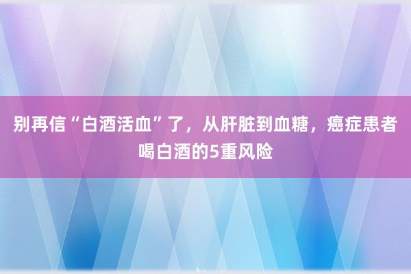 别再信“白酒活血”了，从肝脏到血糖，癌症患者喝白酒的5重风险