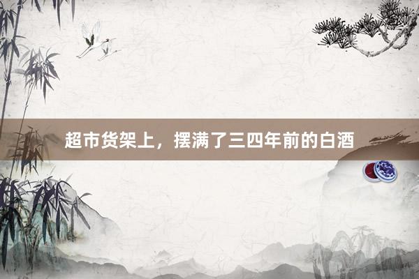 超市货架上，摆满了三四年前的白酒