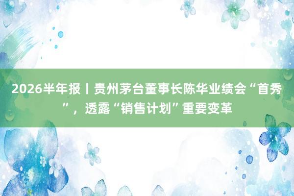 2026半年报丨贵州茅台董事长陈华业绩会“首秀”，透露“销售计划”重要变革