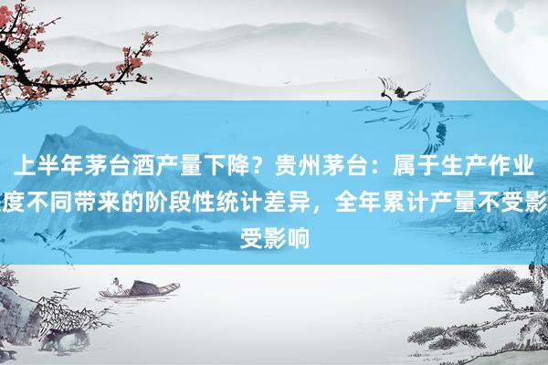 上半年茅台酒产量下降？贵州茅台：属于生产作业进度不同带来的阶段性统计差异，全年累计产量不受影响
