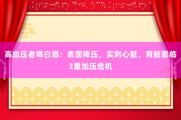 高血压者喝白酒：表面降压，实则心脏、肾脏面临3重加压危机