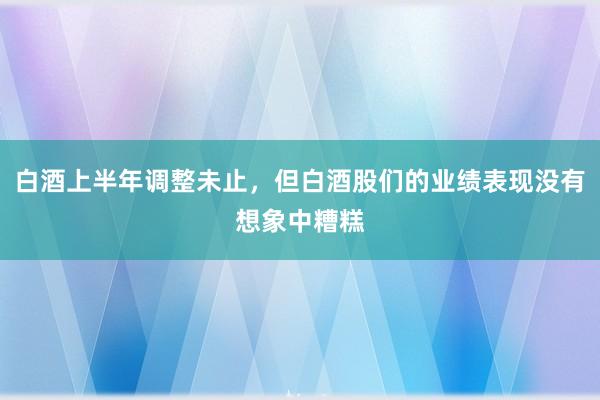 白酒上半年调整未止，但白酒股们的业绩表现没有想象中糟糕