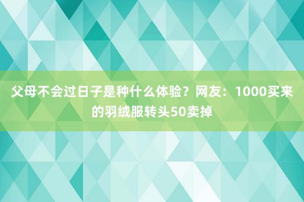 父母不会过日子是种什么体验？网友：1000买来的羽绒服转头50卖掉