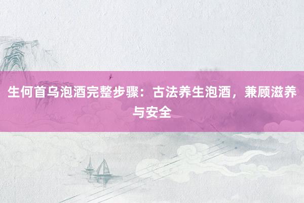 生何首乌泡酒完整步骤：古法养生泡酒，兼顾滋养与安全