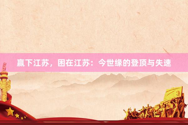 赢下江苏，困在江苏：今世缘的登顶与失速