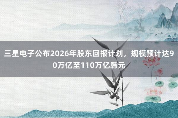 三星电子公布2026年股东回报计划，规模预计达90万亿至110万亿韩元