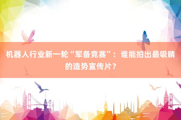 机器人行业新一轮“军备竞赛”：谁能拍出最吸睛的造势宣传片？