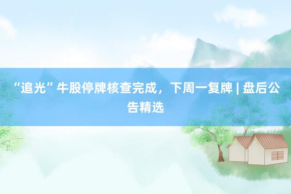 “追光”牛股停牌核查完成，下周一复牌 | 盘后公告精选