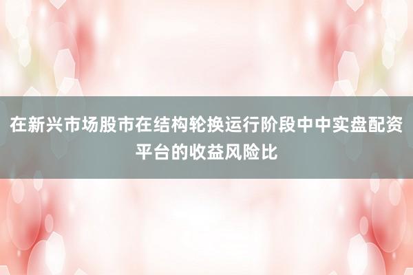 在新兴市场股市在结构轮换运行阶段中中实盘配资平台的收益风险比