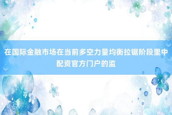 在国际金融市场在当前多空力量均衡拉锯阶段里中配资官方门户的监