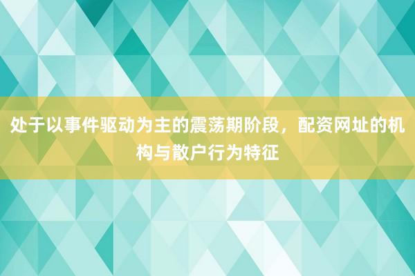 处于以事件驱动为主的震荡期阶段，配资网址的机构与散户行为特征