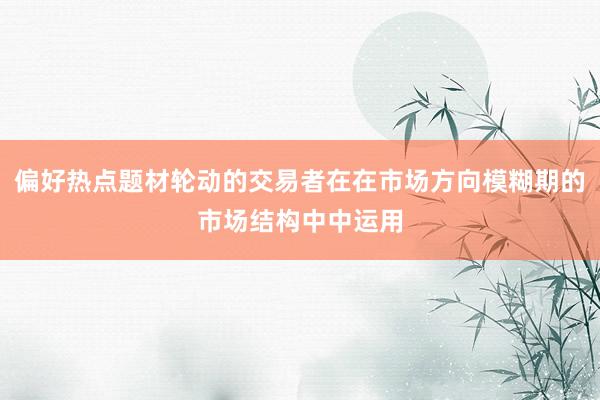 偏好热点题材轮动的交易者在在市场方向模糊期的市场结构中中运用