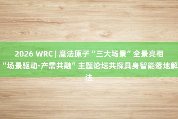 2026 WRC | 魔法原子“三大场景”全景亮相，“场景驱动·产需共融”主题论坛共探具身智能落地解法
