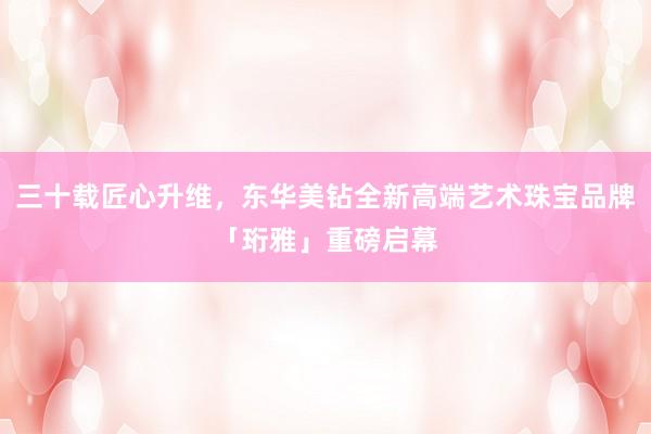 三十载匠心升维，东华美钻全新高端艺术珠宝品牌「珩雅」重磅启幕