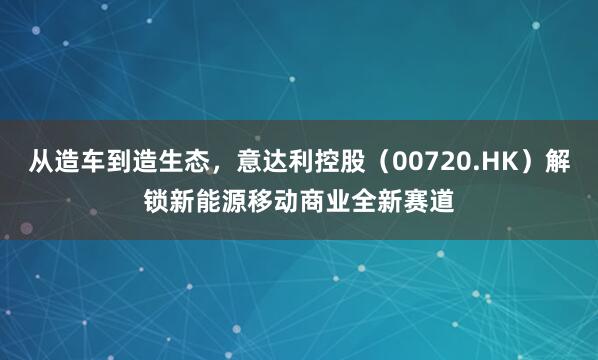 从造车到造生态，意达利控股（00720.HK）解锁新能源移动商业全新赛道