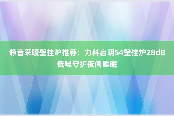 静音采暖壁挂炉推荐：力科启明S4壁挂炉28dB低噪守护夜间睡眠