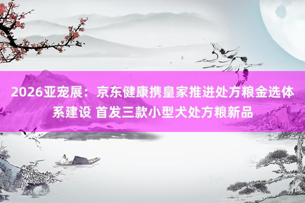 2026亚宠展：京东健康携皇家推进处方粮金选体系建设 首发三款小型犬处方粮新品
