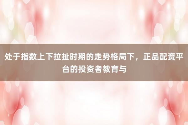 处于指数上下拉扯时期的走势格局下，正品配资平台的投资者教育与