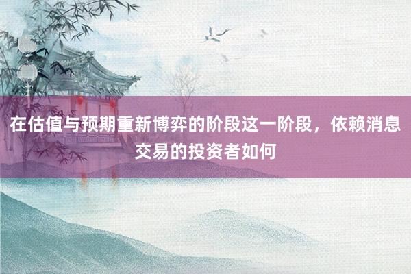在估值与预期重新博弈的阶段这一阶段，依赖消息交易的投资者如何