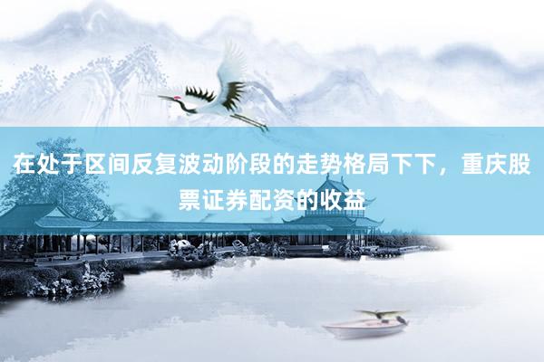 在处于区间反复波动阶段的走势格局下下，重庆股票证券配资的收益