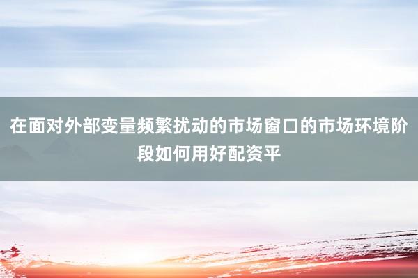 在面对外部变量频繁扰动的市场窗口的市场环境阶段如何用好配资平