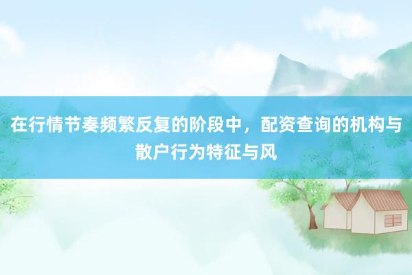 在行情节奏频繁反复的阶段中，配资查询的机构与散户行为特征与风