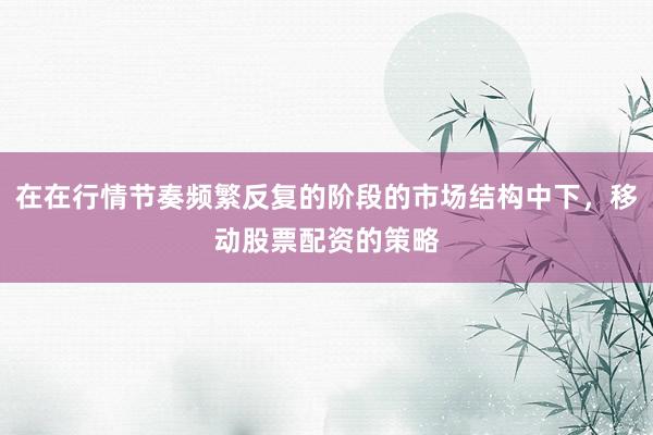 在在行情节奏频繁反复的阶段的市场结构中下，移动股票配资的策略