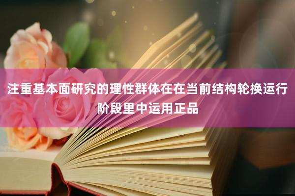 注重基本面研究的理性群体在在当前结构轮换运行阶段里中运用正品