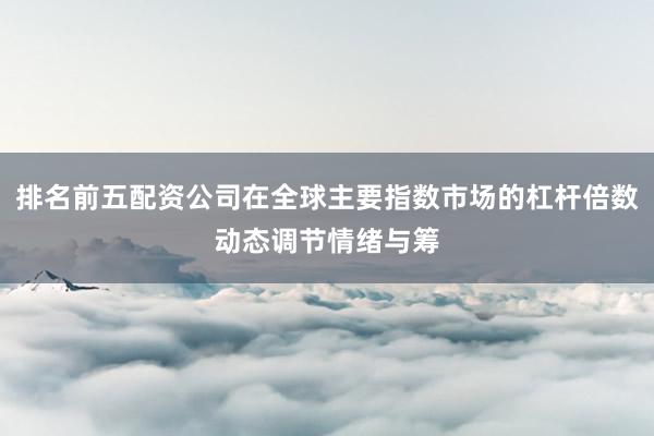 排名前五配资公司在全球主要指数市场的杠杆倍数动态调节情绪与筹