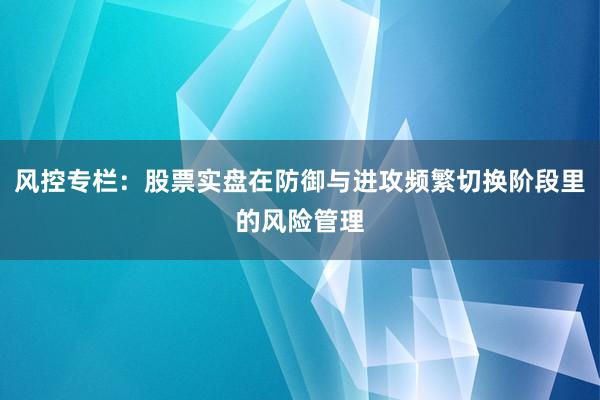 风控专栏：股票实盘在防御与进攻频繁切换阶段里的风险管理